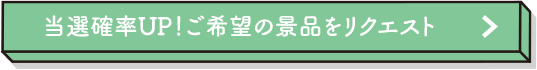 当選確率UP！ご希望の景品をリクエスト